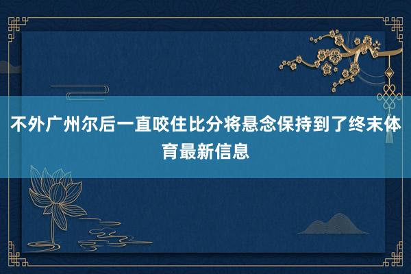 不外广州尔后一直咬住比分将悬念保持到了终末体育最新信息