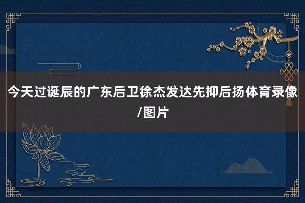 今天过诞辰的广东后卫徐杰发达先抑后扬体育录像/图片