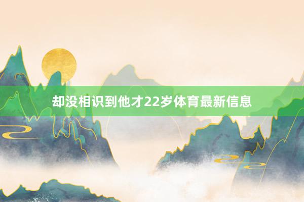 却没相识到他才22岁体育最新信息