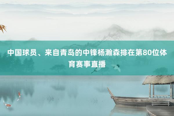 中国球员、来自青岛的中锋杨瀚森排在第80位体育赛事直播