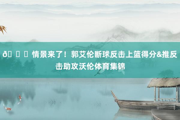 😎情景来了！郭艾伦断球反击上篮得分&推反击助攻沃伦体育集锦
