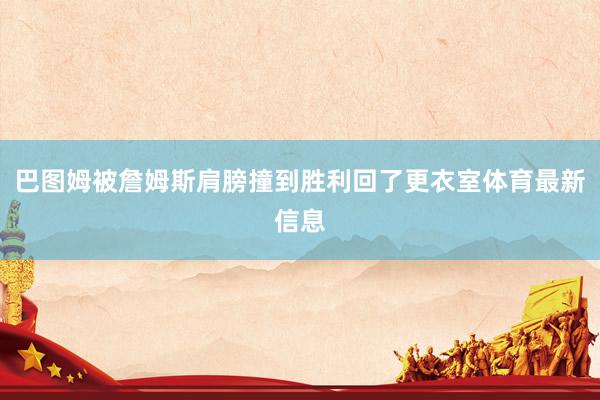 巴图姆被詹姆斯肩膀撞到胜利回了更衣室体育最新信息