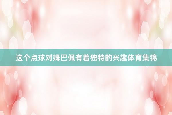 这个点球对姆巴佩有着独特的兴趣体育集锦