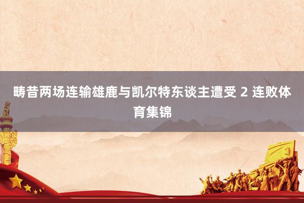 畴昔两场连输雄鹿与凯尔特东谈主遭受 2 连败体育集锦