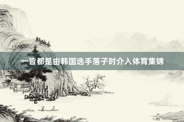 一皆都是由韩国选手落子时介入体育集锦