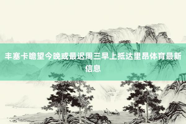 丰塞卡瞻望今晚或最迟周三早上抵达里昂体育最新信息