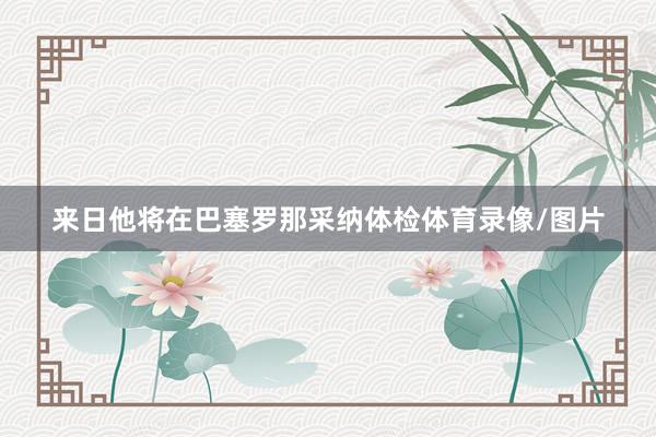来日他将在巴塞罗那采纳体检体育录像/图片