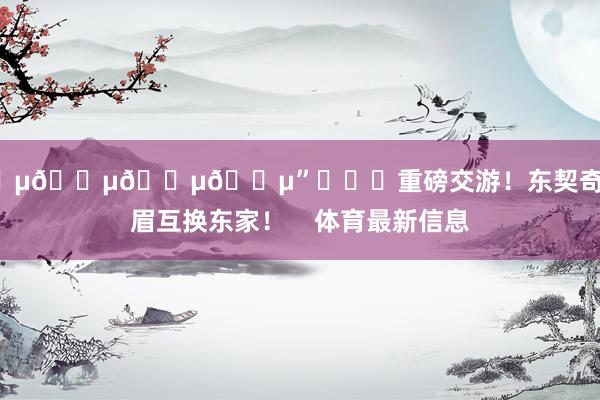 😵😵😵😵”			重磅交游！东契奇和浓眉互换东家！    体育最新信息