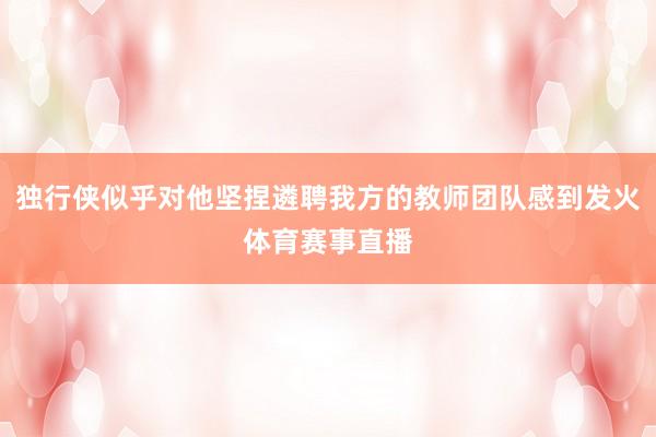 独行侠似乎对他坚捏遴聘我方的教师团队感到发火体育赛事直播