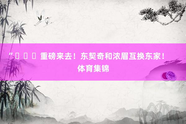 ”			重磅来去！东契奇和浓眉互换东家！    体育集锦