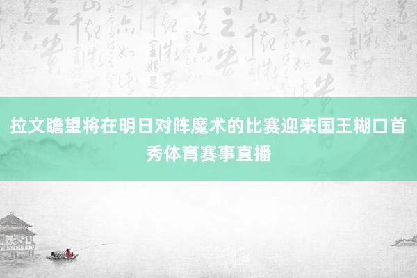 拉文瞻望将在明日对阵魔术的比赛迎来国王糊口首秀体育赛事直播