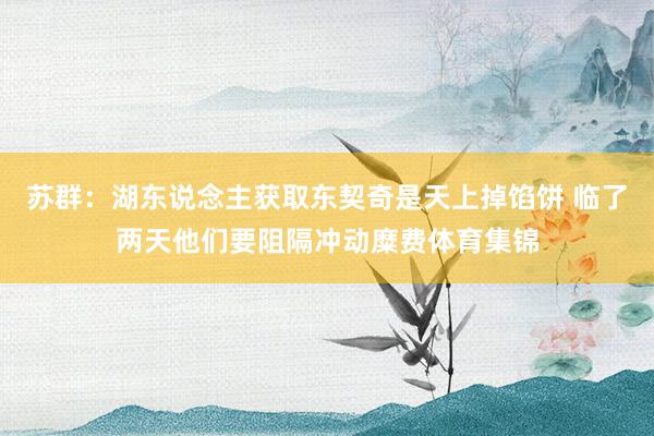 苏群：湖东说念主获取东契奇是天上掉馅饼 临了两天他们要阻隔冲动糜费体育集锦