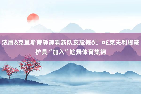 浓眉&克里斯蒂静静看新队友尬舞🤣莱夫利脚戴护具“加入”尬舞体育集锦