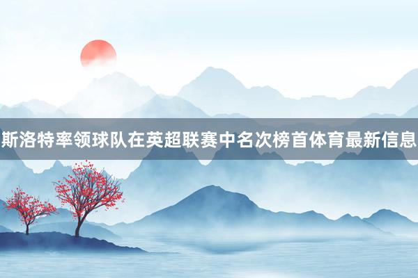 斯洛特率领球队在英超联赛中名次榜首体育最新信息