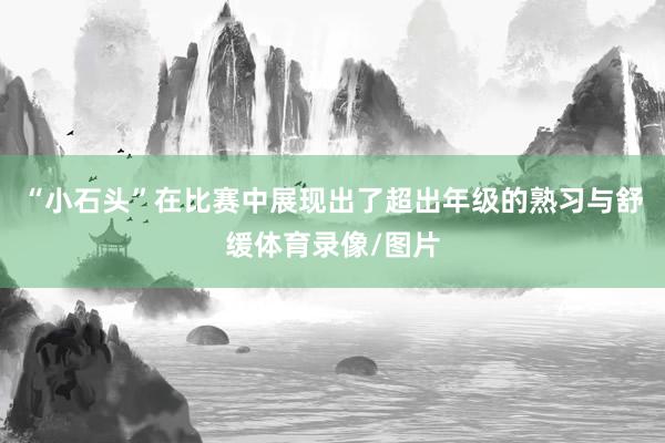 “小石头”在比赛中展现出了超出年级的熟习与舒缓体育录像/图片
