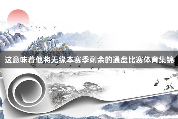 这意味着他将无缘本赛季剩余的通盘比赛体育集锦