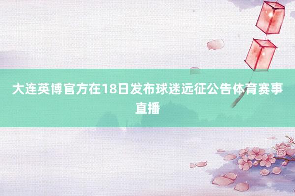 大连英博官方在18日发布球迷远征公告体育赛事直播