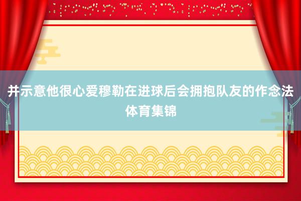 并示意他很心爱穆勒在进球后会拥抱队友的作念法体育集锦