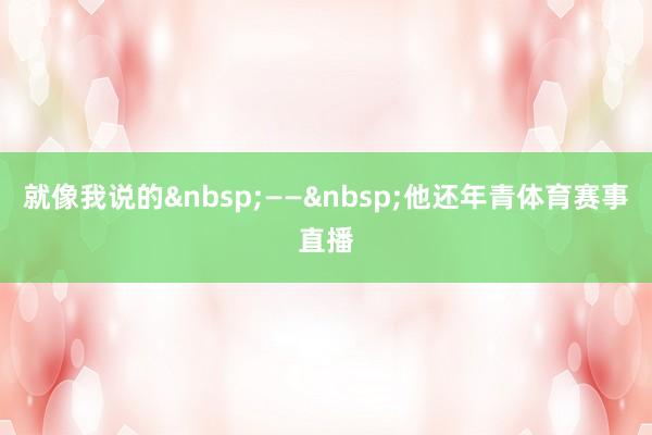 就像我说的&nbsp;——&nbsp;他还年青体育赛事直播