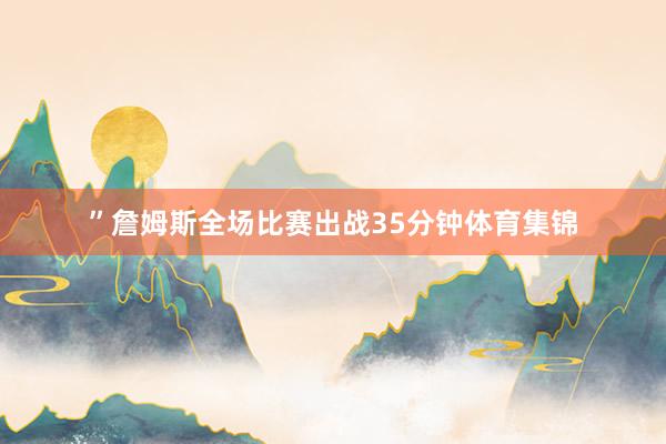 ”詹姆斯全场比赛出战35分钟体育集锦