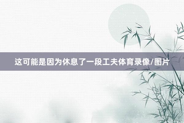 这可能是因为休息了一段工夫体育录像/图片
