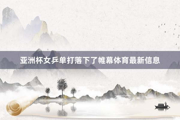 亚洲杯女乒单打落下了帷幕体育最新信息