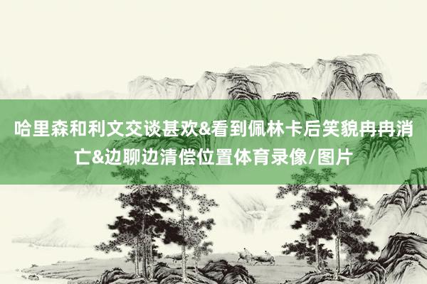 哈里森和利文交谈甚欢&看到佩林卡后笑貌冉冉消亡&边聊边清偿位置体育录像/图片