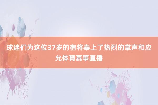 球迷们为这位37岁的宿将奉上了热烈的掌声和应允体育赛事直播