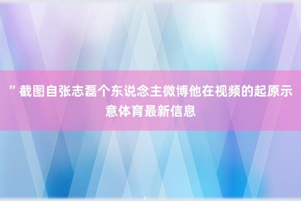 ”截图自张志磊个东说念主微博他在视频的起原示意体育最新信息