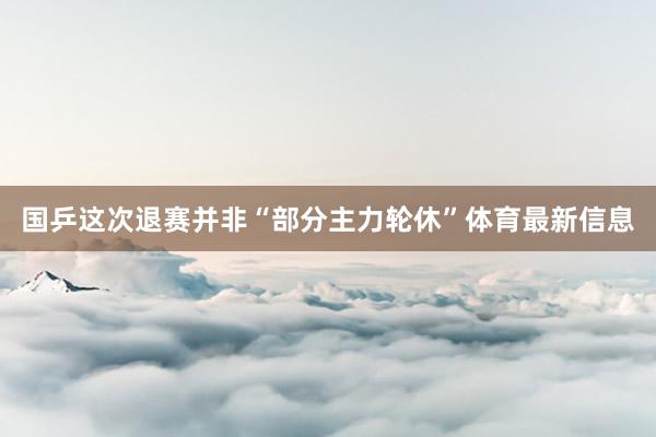 国乒这次退赛并非“部分主力轮休”体育最新信息