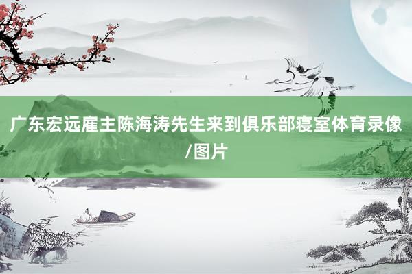 广东宏远雇主陈海涛先生来到俱乐部寝室体育录像/图片