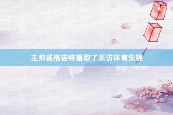 主帅戴格诺特摄取了采访体育集锦