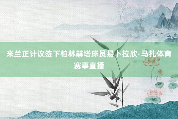 米兰正计议签下柏林赫塔球员易卜拉欣-马扎体育赛事直播