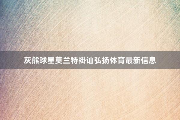 灰熊球星莫兰特褂讪弘扬体育最新信息