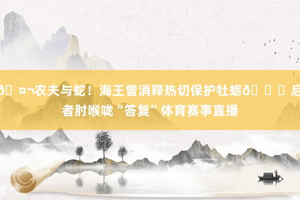 🤬农夫与蛇！海王曾消释热切保护牡蛎💀后者肘喉咙“答复”体育赛事直播