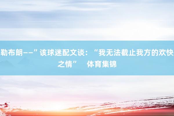 勒布朗——”该球迷配文谈：“我无法截止我方的欢快之情”    体育集锦
