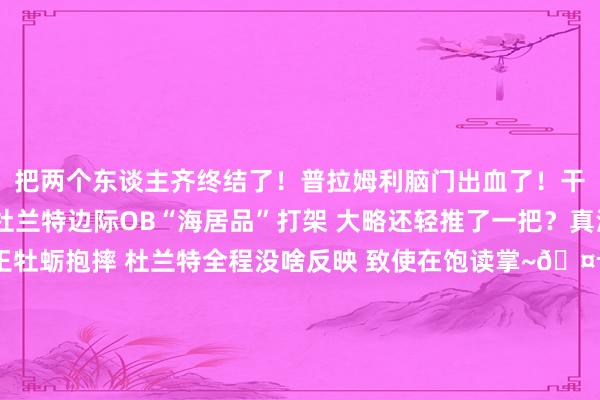 把两个东谈主齐终结了！普拉姆利脑门出血了！干系实践>>松懈感！🤣杜兰特边际OB“海居品”打架 大略还轻推了一把？真淡定啊😂！海王牡蛎抱摔 杜兰特全程没啥反映 致使在饱读掌~🤬你就这么baoda我？亚当斯曾淹没要紧保护牡蛎！怎样敢的🤔？普拉姆利主动升级突破 用手臂卡海王喉咙将其放倒    体育录像/图片