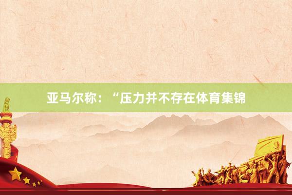 亚马尔称：“压力并不存在体育集锦