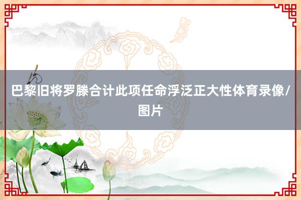巴黎旧将罗滕合计此项任命浮泛正大性体育录像/图片