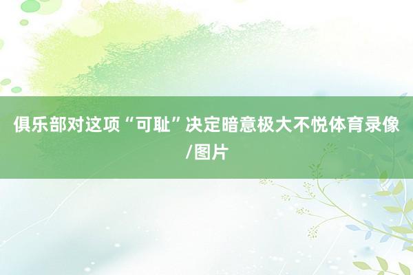 俱乐部对这项“可耻”决定暗意极大不悦体育录像/图片