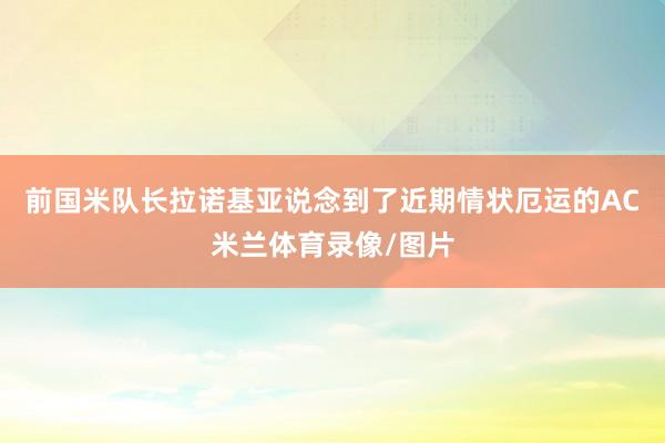前国米队长拉诺基亚说念到了近期情状厄运的AC米兰体育录像/图片