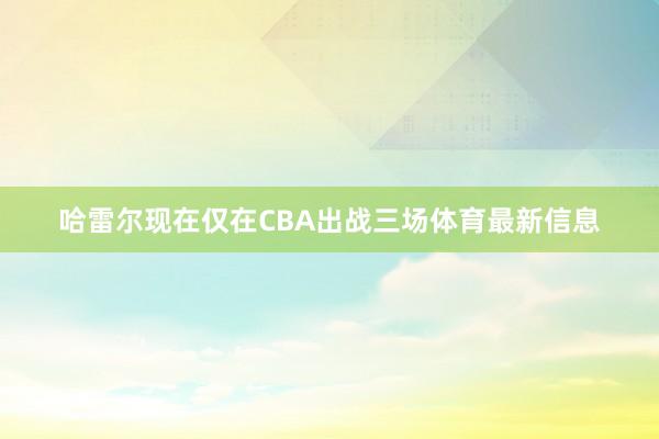 哈雷尔现在仅在CBA出战三场体育最新信息
