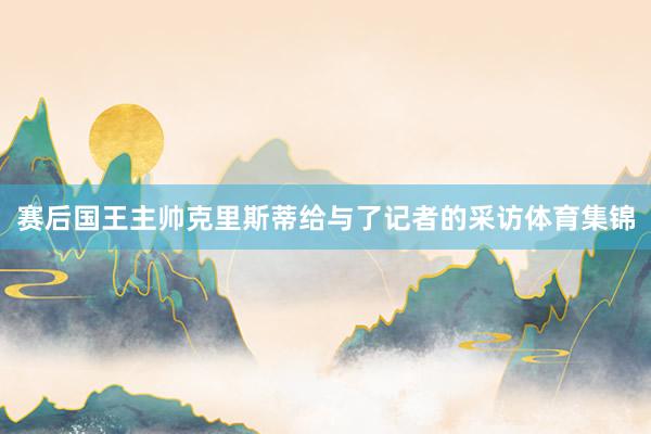 赛后国王主帅克里斯蒂给与了记者的采访体育集锦