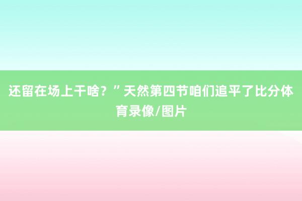 还留在场上干啥？”天然第四节咱们追平了比分体育录像/图片