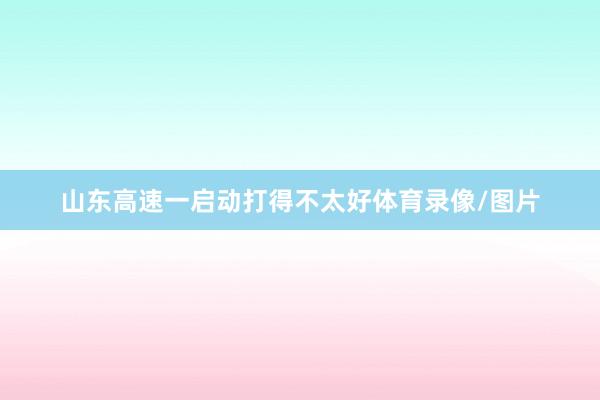 山东高速一启动打得不太好体育录像/图片