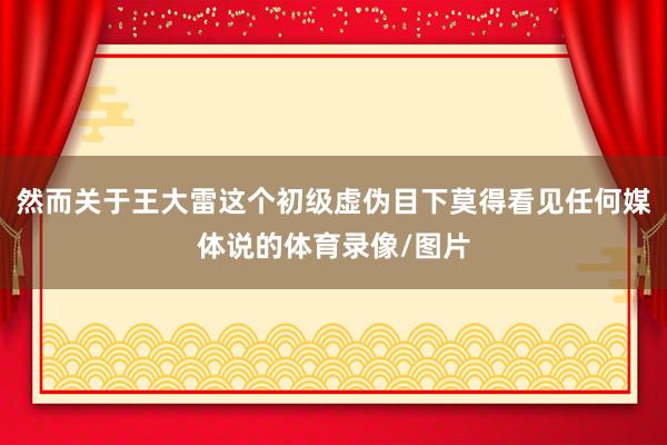 然而关于王大雷这个初级虚伪目下莫得看见任何媒体说的体育录像/图片