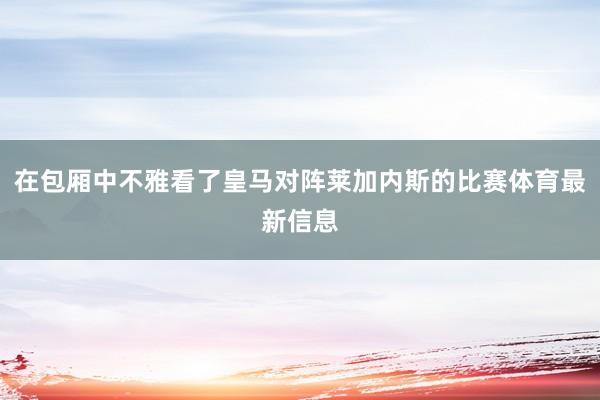 在包厢中不雅看了皇马对阵莱加内斯的比赛体育最新信息