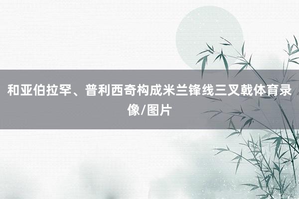 和亚伯拉罕、普利西奇构成米兰锋线三叉戟体育录像/图片