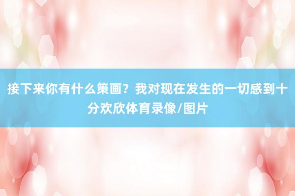 接下来你有什么策画？我对现在发生的一切感到十分欢欣体育录像/图片