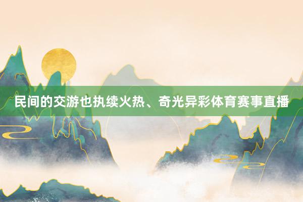 民间的交游也执续火热、奇光异彩体育赛事直播
